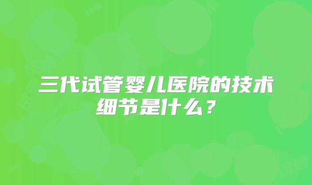 三代试管婴儿医院的技术细节是什么？