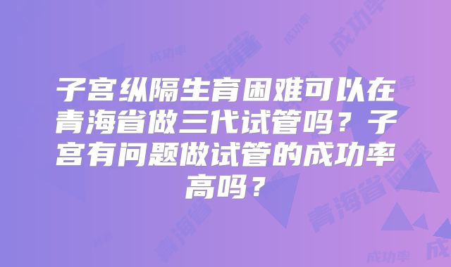 子宫纵隔生育困难可以在青海省做三代试管吗?子宫有问题做试管的成功率高吗?