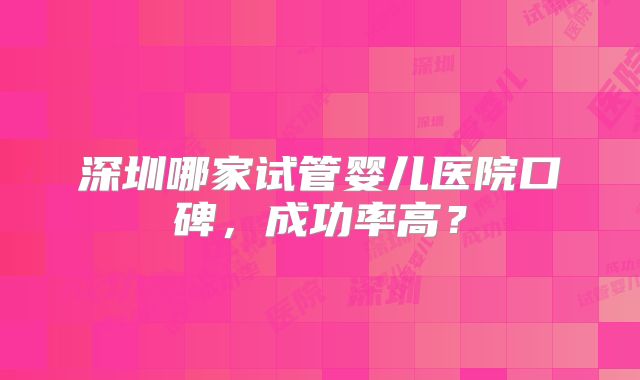 深圳哪家试管婴儿医院口碑,成功率高?