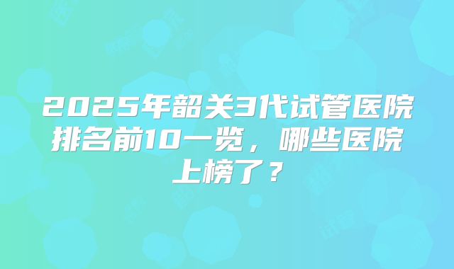 2025年韶关3代试管医院排名前10一览，哪些医院上榜了？
