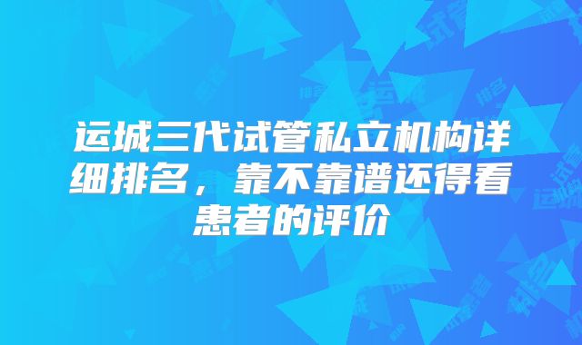 运城三代试管私立机构详细排名，靠不靠谱还得看患者的评价