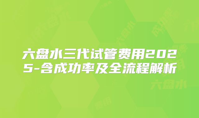 六盘水三代试管费用2025-含成功率及全流程解析
