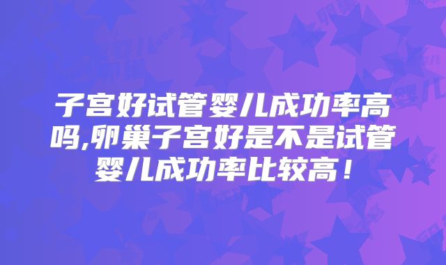 子宫好试管婴儿成功率高吗,卵巢子宫好是不是试管婴儿成功率比较高！
