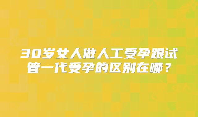 30岁女人做人工受孕跟试管一代受孕的区别在哪?