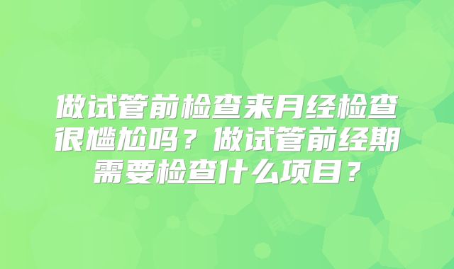 做试管前检查来月经检查很尴尬吗?做试管前经期需要检查什么项目?