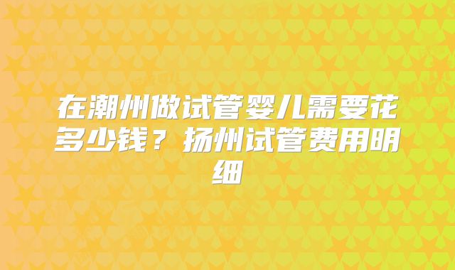 在潮州做试管婴儿需要花多少钱？扬州试管费用明细