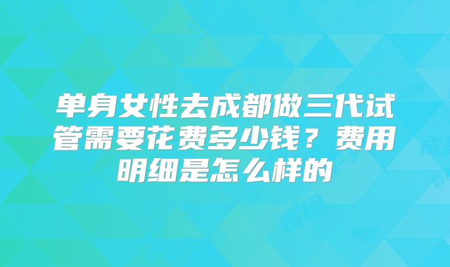 单身女性去成都做三代试管需要花费多少钱？费用明细是怎么样的