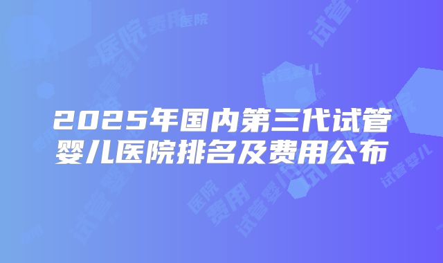 2025年国内第三代试管婴儿医院排名及费用公布