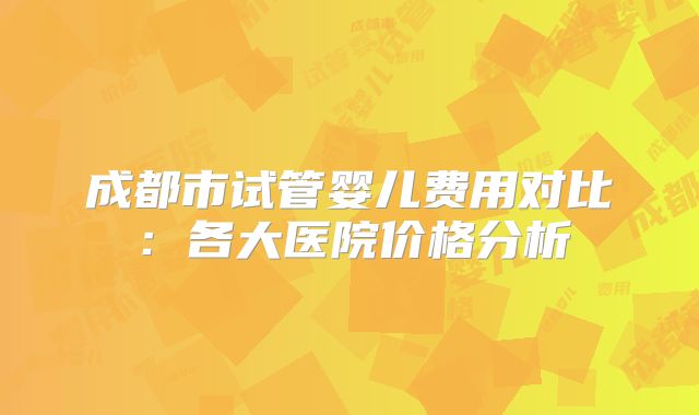 成都市试管婴儿费用对比：各大医院价格分析