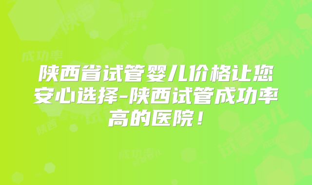 陕西省试管婴儿价格让您安心选择-陕西试管成功率高的医院！