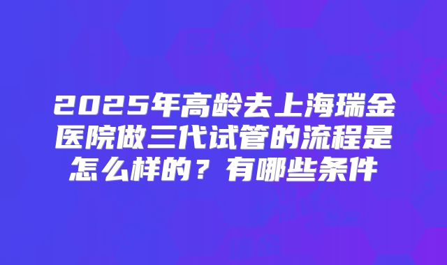 2025年高龄去上海瑞金医院做三代试管的流程是怎么样的？有哪些条件