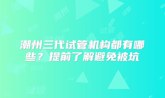 潮州三代试管机构都有哪些?提前了解避免被坑