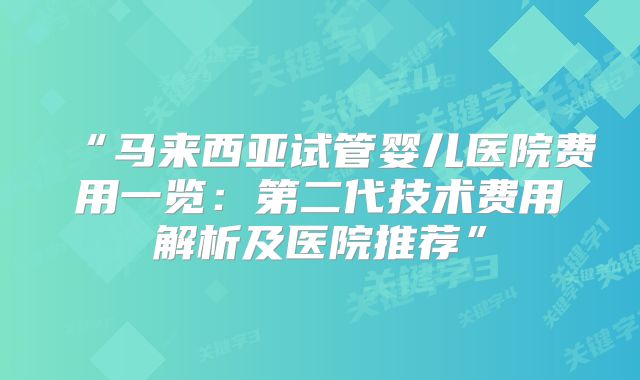 “马来西亚试管婴儿医院费用一览：第二代技术费用解析及医院推荐”
