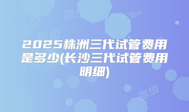2025株洲三代试管费用是多少(长沙三代试管费用明细)