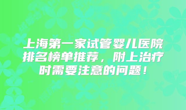 上海第一家试管婴儿医院排名榜单推荐,附上治疗时需要注意的问题!