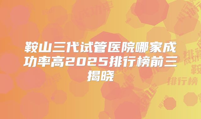 鞍山三代试管医院哪家成功率高2025排行榜前三揭晓