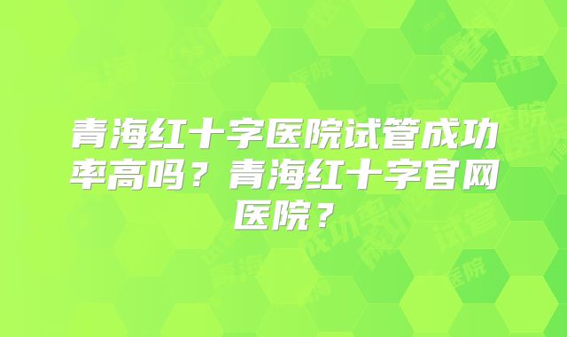 青海红十字医院试管成功率高吗？青海红十字官网医院？