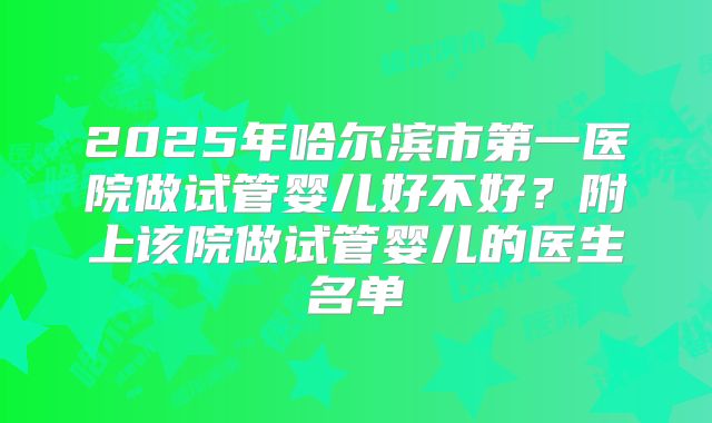2025年哈尔滨市第一医院做试管婴儿好不好？附上该院做试管婴儿的医生名单