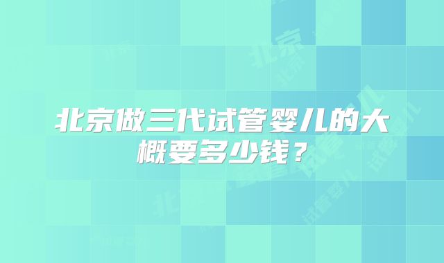 北京做三代试管婴儿的大概要多少钱?