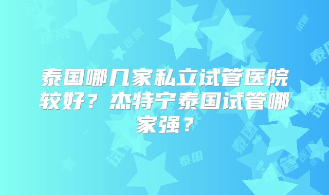 泰国哪几家私立试管医院较好？杰特宁泰国试管哪家强？