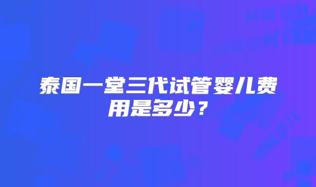 泰国一堂三代试管婴儿费用是多少?