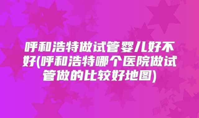 呼和浩特做试管婴儿好不好(呼和浩特哪个医院做试管做的比较好地图)