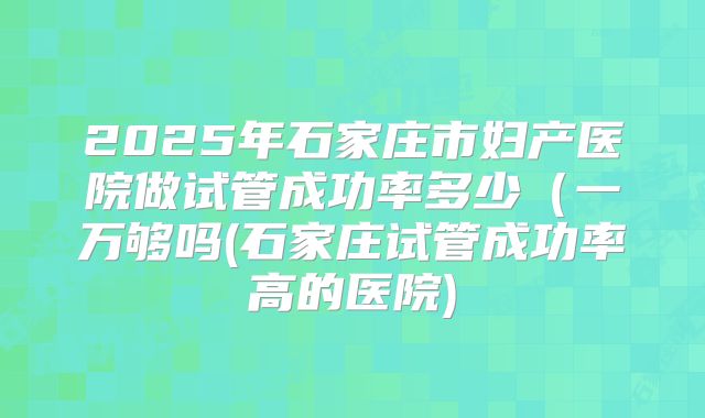 2025年石家庄市妇产医院做试管成功率多少(一万够吗(石家庄试管成功率高的医院)