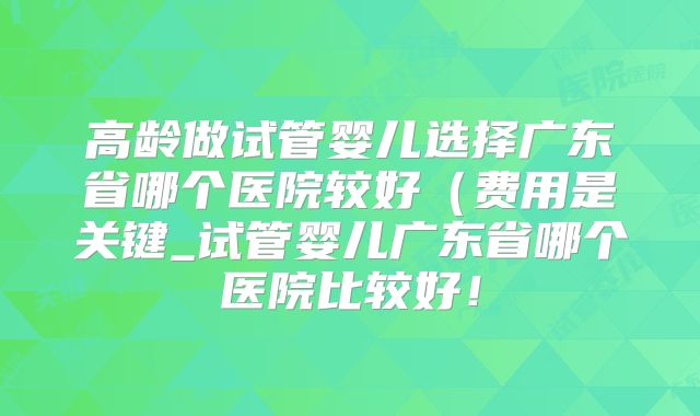 高龄做试管婴儿选择广东省哪个医院较好（费用是关键_试管婴儿广东省哪个医院比较好！