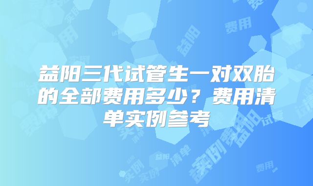 益阳三代试管生一对双胎的全部费用多少?费用清单实例参考