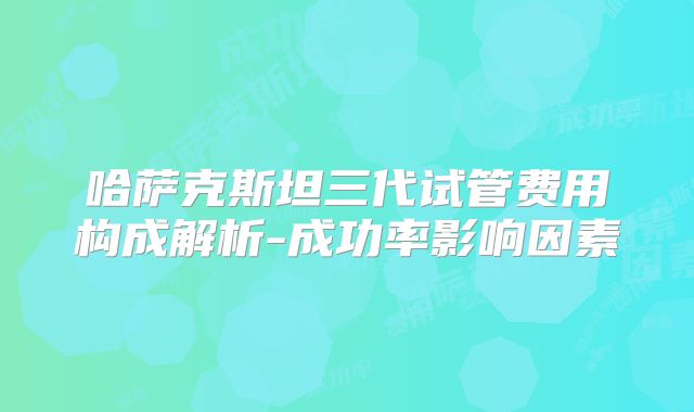 哈萨克斯坦三代试管费用构成解析-成功率影响因素