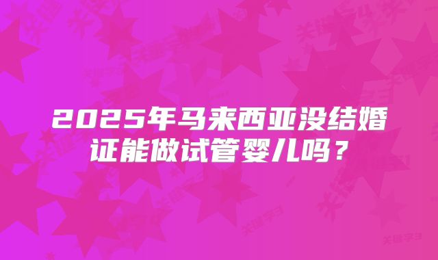 2025年马来西亚没结婚证能做试管婴儿吗？