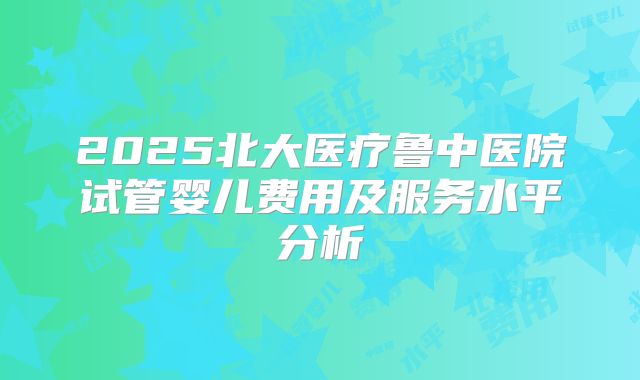 2025北大医疗鲁中医院试管婴儿费用及服务水平分析