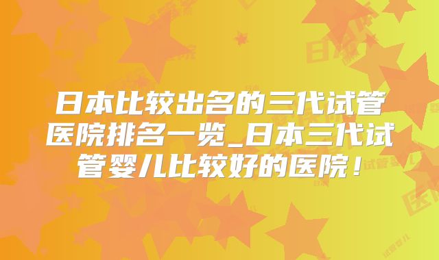 日本比较出名的三代试管医院排名一览_日本三代试管婴儿比较好的医院！