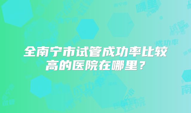 全南宁市试管成功率比较高的医院在哪里?