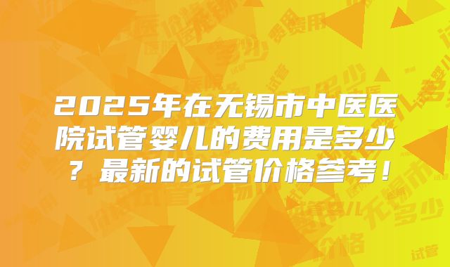 2025年在无锡市中医医院试管婴儿的费用是多少？最新的试管价格参考！