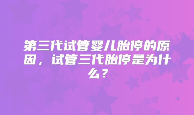 第三代试管婴儿胎停的原因,试管三代胎停是为什么?