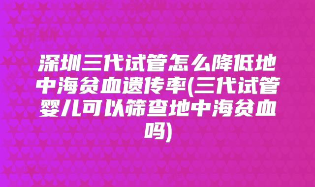 深圳三代试管怎么降低地中海贫血遗传率(三代试管婴儿可以筛查地中海贫血吗)