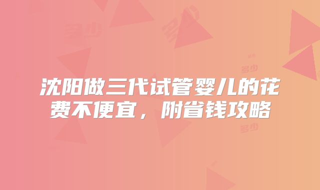沈阳做三代试管婴儿的花费不便宜，附省钱攻略