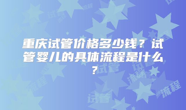 重庆试管价格多少钱？试管婴儿的具体流程是什么？