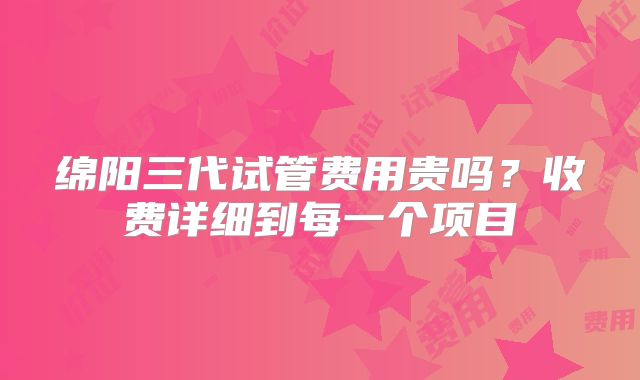 绵阳三代试管费用贵吗？收费详细到每一个项目