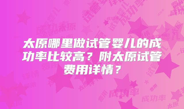 太原哪里做试管婴儿的成功率比较高?附太原试管费用详情?
