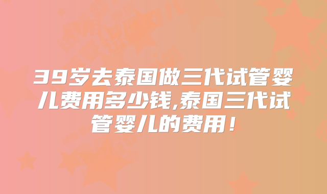 39岁去泰国做三代试管婴儿费用多少钱,泰国三代试管婴儿的费用!