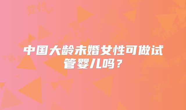 中国大龄未婚女性可做试管婴儿吗？