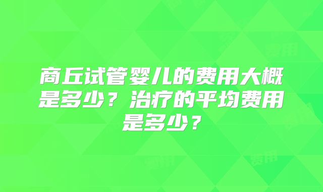 商丘试管婴儿的费用大概是多少？治疗的平均费用是多少？