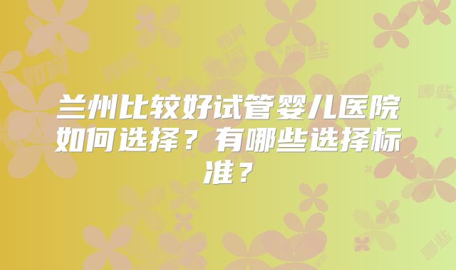 兰州比较好试管婴儿医院如何选择？有哪些选择标准？