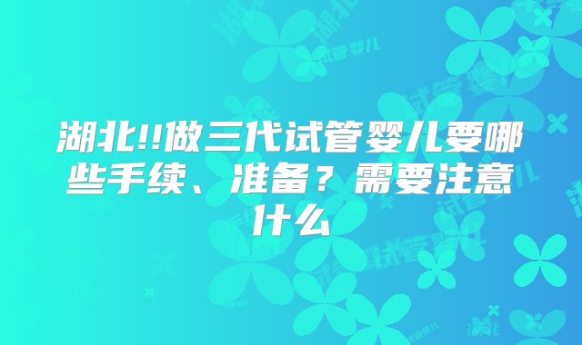 湖北!!做三代试管婴儿要哪些手续、准备？需要注意什么