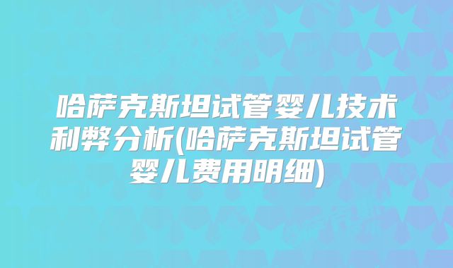 哈萨克斯坦试管婴儿技术利弊分析(哈萨克斯坦试管婴儿费用明细)