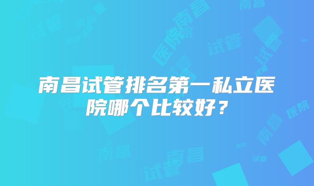 南昌试管排名第一私立医院哪个比较好?