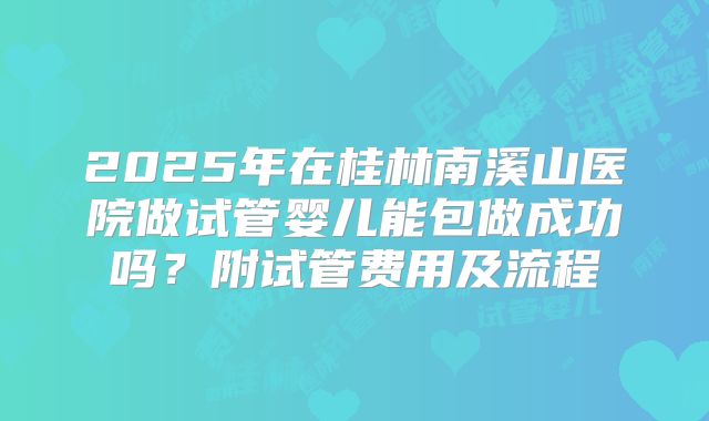 2025年在桂林南溪山医院做试管婴儿能包做成功吗?附试管费用及流程