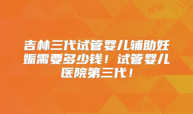 吉林三代试管婴儿辅助妊娠需要多少钱！试管婴儿医院第三代！